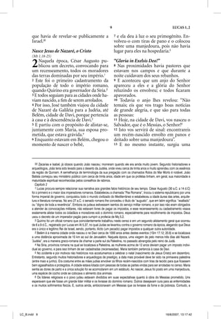 9                                                 LUCAS 1, 2

       que havia de revelar-se publicamente a                             7 e ela deu à luz o seu primogênito. En-
       Israel.30                                                          volveu-o com tiras de pano e o colocou
                                                                          sobre uma manjedoura, pois não havia
       Nasce Jesus de Nazaré, o Cristo                                    lugar para eles na hospedaria.5
       (Mt 1.18-25)

       2   Naquela época, César Augusto pu-
           blicou um decreto, convocando para
       um recenseamento, todos os moradores
                                                                          “Gloria in Exelsis Deo!”
                                                                          8 Nas proximidades havia pastores que
                                                                          estavam nos campos e que durante a
       das terras dominadas por seu império.1                             noite cuidavam dos seus rebanhos.
       2 Este foi o primeiro cadastramento da                             9 E aconteceu que um anjo do Senhor
       população de todo o império romano,                                apareceu a eles e a glória do Senhor
       quando Quirino era governador da Síria.2                           reluzindo os envolveu; e todos ﬁcaram
       3 E todos seguiam para as cidades onde ha-                         apavorados.
       viam nascido, a ﬁm de serem arrolados.                             10 Todavia o anjo lhes revelou: “Não
       4 Por isso, José também viajou da cidade                           temais; eis que vos trago boas notícias
       de Nazaré da Galiléia para a Judéia, até                           de grande alegria, e que são para todas
       Belém, cidade de Davi, porque pertencia                            as pessoas:
       à casa e à descendência de Davi.3                                  11 Hoje, na cidade de Davi, vos nasceu o
       5 E partiu com o propósito de alistar-se,                          Salvador, que é o Messias, o Senhor!6
       juntamente com Maria, sua esposa pro-                              12 Isto vos servirá de sinal: encontrareis
       metida, que estava grávida.4                                       um recém-nascido envolto em panos e
       6 Enquanto estavam em Belém, chegou o                              deitado sobre uma manjedoura”.
       momento de nascer o bebê,                                          13 E no mesmo instante, surgiu uma




          30 Zacarias e Isabel, já idosos quando João nasceu; morreram quando ele era ainda muito jovem. Segundo historiadores e
       arqueólogos, João teria sido levado para o deserto da Judéia, onde viveu cerca de trinta anos e muito aprendeu com os essênios
       da região de Qunram. A semelhança de terminologia da sua pregação com os chamados Rolos do Mar Morto é notável. João
       Batista começou seu ministério público com cerca de trinta anos, idade em que os profetas tinham, em geral, sua maioridade e
       maturidade espiritual reconhecidas pelos conselhos de rabinos.
          Capítulo 2
          1 Lucas procura sempre relacionar sua narrativa aos grandes fatos históricos de seu tempo. César Augusto (30 a.C. a 14 d.C)
       foi o primeiro e o maior dos imperadores romanos. Estabeleceu a chamada “Pax Romana”, trocou o sistema republicano por uma
       forma imperial de governo, conquistou todo o mundo civilizado do Mediterrâneo e estabeleceu a idade áurea das artes, arquite-
       tura e literatura romanas. No ano 27 a.C. o senado romano lhe concedeu o título de “augusto”, que em latim significa: “exaltado”
       ou “digno de toda a reverência”. Embora os judeus estivessem isentos do serviço militar romano, e por isso não eram obrigados
       a atender às convocações militares, não estavam livres de pagar os impostos, e esse recenseamento ou cadastramento visava
       exatamente alistar todos os cidadãos e moradores sob o domínio romano, especialmente para recolhimento de impostos. Deus
       usou o decreto de um imperador pagão para cumprir a profecia de Mq 5.2.
          2 Quirino foi um oficial romano que coincidentemente trabalhou neste censo e em um segundo alistamento geral que ocorreu
       de 6 a 9 d.C., registrado por Lucas em At 5.37, no qual Judas se levantou contra o governo romano da época, alegando que Deus
       era o único e legítimo Rei de Israel, sendo, portanto, ilícito (um pecado) pagar impostos a qualquer outra autoridade.
          3 Belém é a mesma cidade onde nasceu o rei Davi cerca de 1000 anos antes destes eventos (1Sm 17.12; 20.6) e se localizava
       a uma distância aproximada de 10 km ao sul de Jerusalém. Naquela época, uma viagem de pelo menos três dias até Nazaré.
       “Judéia”, era a maneira greco-romana de chamar a parte sul da Palestina, no passado abrangida pelo reino de Judá.
          4 Na Síria, província romana na qual se localizava a Palestina, as mulheres acima de 12 anos deviam pagar um imposto indivi-
       dual ao governo, e para isso tinham de ser cadastradas (recenseadas). Maria também pertencia à casa de Davi.
          5 No ocidente e por motivos não históricos nos acostumamos a celebrar o natal (nascimento de Jesus Cristo) em dezembro.
       Entretanto, segundo muitos historiadores e arqueólogos de prestígio, a data mais provável deve ter sido na primavera palestina
       (entre maio e junho). Era costume entre as mães judias envolver os filhos recém-nascidos com tiras de tecido para que ficassem
       bem agasalhados e protegidos. A cidade estava lotada com pessoas de todas as partes vindas para ser arroladas no censo. Maria
       sentia as dores de parto e a única solução foi se acomodarem em um estábulo. Ao nascer, Jesus foi posto em uma manjedoura,
       uma espécie de cocho onde se colocava o alimento dos animais.
          6 Os líderes religiosos e o povo judeu estavam divididos em suas expectativas quanto à obra do Messias prometido. Uns
       esperavam que ele fosse um grande líder militar e os livrasse do domínio romano. Outros desejavam cura para as enfermidades
       e os muitos sofrimentos físicos. E, outros ainda, ambicionavam um Messias que os livrasse da fome e da pobreza. Contudo, a




LC_B.indd 9                                                                                                        16/8/2007, 13:17:42
 