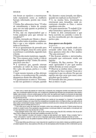 LUCAS 24                                                      90

      nós foram ao sepulcro e encontraram                                Ele, durante a nossa jornada, nos falava,
      tudo exatamente como as mulheres                                   quando nos explicava as Escrituras?”.15
      haviam informado; porém não viram                                  33 E, na mesma hora, levantando-se,
      a Ele”.11                                                          retornaram para Jerusalém, onde en-
      25 Então, lhes admoestou Jesus: “Ó tolos                           contraram reunidos os Onze e outros
      de entendimento e lentos de coração                                seguidores com eles,
                                                                           g
      para crer em tudo quanto os profetas já                            34 os quais anunciavam: “É verdade! O Se-
      declararam a vós!                                                  nhor ressuscitou e apareceu a Simão!”.16
      26 Ora, não era imprescindível que o                               35 Então os dois comunicaram o que
      Cristo padecesse para que entrasse na                              havia ocorrido no caminho e como Je-
      sua glória?”.12                                                    sus fora reconhecido por eles enquanto
      27 Então, iniciando por Moisés e discor-                           partia o pão.
      rendo sobre todos os profetas, explanou-
      lhes o que a seu respeito constava em                              Jesus aparece aos discípulos
      todas as Escrituras.                                               (Jo 20.19-23)
      28 Ao se aproximarem do povoado para                               36 E aconteceu que, estando ainda con-
      o qual se dirigiam, Jesus fez como quem                            versando sobre esses fatos, o próprio
      ia continuar a caminhada, seguindo mais                            Jesus apareceu entre eles e lhes saudou:
      à frente.                                                          “Paz seja convosco!”.
      29 Porém eles muito insistiram, rogando-                           37 Eles ﬁcaram atônitos e aterrorizados,
      lhe: “Fica conosco, pois é tarde, e o dia já                       pensando que estivessem vendo um
      está chegando ao ﬁm!”. Então, Ele entrou                           espírito.
      para ﬁcar com eles.13                                              38 Todavia, Ele lhes exortou: “Por que
      30 E aconteceu que, quando estavam                                 estais apavorados? E por qual motivo
      reclinados ao redor da mesa, tomando                               sobem dúvidas ao vosso coração?
      Ele o pão, deu graças, partiu-o e o deu                            39 Observai as minhas mãos e meus pés
      a eles;14                                                          e vede que Eu Sou o mesmo! Tocai-me e
      31 neste mesmo instante, se lhes abriram                           comprovai o que vos aﬁrmo. Por que um
      os olhos, e o reconheceram; Ele, contudo,                          espírito não tem carne nem ossos, como
      desapareceu diante dos olhos deles.                                percebeis que Eu tenho.17
      32 E questionaram-se entre si: “Porventu-                          40 E havendo dito isto, passou a mostrar-
      ra não nos queimava o coração, quando                              lhes as mãos e os pés.



         11 Assim como a maioria das pessoas em nossos dias, os discípulos não conseguiram acreditar nas evidências do túmulo
      vazio, nem na declaração explícita dos anjos, nem no testemunho respeitável das discípulas que acompanharam Jesus desde a
      Galiléia; nada convence, a não ser a própria pessoa de Cristo (v.30). Isso significa que ninguém se convencerá da ressurreição
      e do senhorio de Cristo, a menos que o Espírito Santo venha e toque a cada pessoa em sua individualidade com o poder da fé
      (At 2.38; Rm 6.23; Ef 2.8).
         12 O vocábulo grego edei, conforme os originais bíblicos, tem o sentido de “era necessário” ou “imperioso”. O que significa
      que tudo quanto se passou com Jesus Cristo fora conseqüência do propósito divino e da Palavra de Deus, que estão acima de
      toda a justiça e compreensão humanas. A esperança messiânica concentra seu amor e atenção sobre as glórias eternas, sem se
      deixar abater pela dor da Paixão (9.43; Fp 2.5-11).
         13 Tudo indica que se Jesus não tivesse sido convidado a entrar, teria continuado seu caminho. O Senhor jamais força sua
      entrada no coração humano. Ele se apresenta e aguarda ansioso o convite para habitar em nosso espírito e nos abençoar com
      um novo nascimento e uma nova vida (Ap 3.20; Jo 10.9).
         14 Essa passagem lembra a Ceia, onde o “partir do pão” é termo comum para a Ceia (At 2.42) e simboliza o fato de que sem
      Jesus Cristo à cabeça da mesa não pode haver verdadeira comunhão (1Co 10.16).
         15 Os “olhos impedidos” de antes (v.16) recebem o milagre da visão espiritual e são “abertos”. Almas e corações “tolos” e
      “lentos” (v.25) passam a “queimar” (v.32) com amor e disposição urgente para proclamar a Salvação de Cristo ao mundo.
         16 E Jesus, apesar de tudo, fez questão de aparecer a Simão (Jo 21.15-19), o primeiro discípulo da lista de aparecimentos de
      1Co 15.5.
         17 Temos base bíblica para afirmar que o corpo ressurreto tem a aparência do corpo anterior, todavia sua substância geral é de
          7
      um estado especial e tênue. Jesus apareceu entre eles, por trás das espessas portas trancadas (Jo 20.9), evidenciando que seu




LC_B.indd 90                                                                                                        16/8/2007, 13:18:28
 