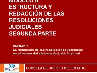UNIDAD 3
La redacción de las resoluciones judiciales
en el marco del sistema de justicia plural
ESCUELA DE JUECES DEL ESTADO
MÓDULO 8:
ESTRUCTURA Y
REDACCIÓN DE LAS
RESOLUCIONES
JUDICIALES
SEGUNDA PARTE
 