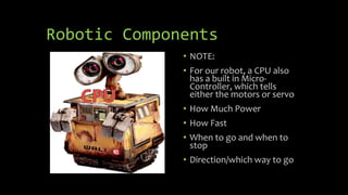 Robotic Components
• NOTE:
• For our robot, a CPU also
has a built in Micro-
Controller, which tells
either the motors or servo
• How Much Power
• How Fast
• When to go and when to
stop
• Direction/which way to go
 