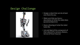 Design Challenge
• Design a robot that can do at least
one chore for you
• Make sure that you have a
description of what the robot does
(purpose/objective)
• Have a drawing of what the robot
looks like
• List and label all the component of
that robot (CPU, Sensors, Motors,
Servos & Power Source)
 