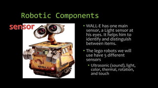 Robotic Components
• WALL-E has one main
sensor, a Light sensor at
his eyes. It helps him to
identify and distinguish
between items.
• The lego robots we will
use have 5 different
sensors
• Ultrasonic (sound), light,
color, thermal, rotation,
and touch
 