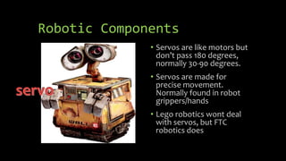 Robotic Components
• Servos are like motors but
don’t pass 180 degrees,
normally 30-90 degrees.
• Servos are made for
precise movement.
Normally found in robot
grippers/hands
• Lego robotics wont deal
with servos, but FTC
robotics does
 