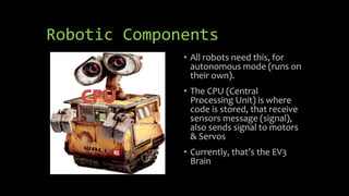 Robotic Components
• All robots need this, for
autonomous mode (runs on
their own).
• The CPU (Central
Processing Unit) is where
code is stored, that receive
sensors message (signal),
also sends signal to motors
& Servos
• Currently, that’s the EV3
Brain
 