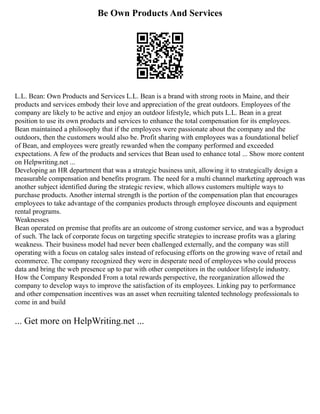 Be Own Products And Services
L.L. Bean: Own Products and Services L.L. Bean is a brand with strong roots in Maine, and their
products and services embody their love and appreciation of the great outdoors. Employees of the
company are likely to be active and enjoy an outdoor lifestyle, which puts L.L. Bean in a great
position to use its own products and services to enhance the total compensation for its employees.
Bean maintained a philosophy that if the employees were passionate about the company and the
outdoors, then the customers would also be. Profit sharing with employees was a foundational belief
of Bean, and employees were greatly rewarded when the company performed and exceeded
expectations. A few of the products and services that Bean used to enhance total ... Show more content
on Helpwriting.net ...
Developing an HR department that was a strategic business unit, allowing it to strategically design a
measurable compensation and benefits program. The need for a multi channel marketing approach was
another subject identified during the strategic review, which allows customers multiple ways to
purchase products. Another internal strength is the portion of the compensation plan that encourages
employees to take advantage of the companies products through employee discounts and equipment
rental programs.
Weaknesses
Bean operated on premise that profits are an outcome of strong customer service, and was a byproduct
of such. The lack of corporate focus on targeting specific strategies to increase profits was a glaring
weakness. Their business model had never been challenged externally, and the company was still
operating with a focus on catalog sales instead of refocusing efforts on the growing wave of retail and
ecommerce. The company recognized they were in desperate need of employees who could process
data and bring the web presence up to par with other competitors in the outdoor lifestyle industry.
How the Company Responded From a total rewards perspective, the reorganization allowed the
company to develop ways to improve the satisfaction of its employees. Linking pay to performance
and other compensation incentives was an asset when recruiting talented technology professionals to
come in and build
... Get more on HelpWriting.net ...
 
