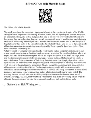 Effects Of Anobolic Steroids Essay
The Effects of Anabolic Steroids
You ve all seen them, the enormously large muscle heads at the gym, the participates of the World s
Strongest Man Competition, the amazing offensive tackles, and the lightning fast runners. They were
all unnaturally strong, and looked like gods. You tend to obsess over how beautiful their bodies are,
how strong they are, or how fast they can run. All you can think about is reaching that level of athletic
excellence, and nothing will hold you back. At times like these some people tend to take the quick fit
to get closer to their idols, in the form of steroids. But what individuals tend not see is the horrible side
effects that accompany the use of these anabolic steroids. These powerful drugs have both ... Show
more content on Helpwriting.net ...
When you think of someone who uses steroids, you typically picture someone who is massive, and
whose muscle mass is very well defined. A picture comes to mind of the giant bodybuilder, who is so
big he can t find any type of clothing that will fit the shapes and curves of his body. His thigh, arms
and chest are much too massive to fit into any type of normal clothing. He has to rely on a tailor to
make clothes that fit the proportions of their body. But at the same time this physique allows him to
squat with his car on his shoulders. The possible growth and development is amazing. With much less
work necessary, the results can be astounding. Athletes can get bigger, stronger and faster, with less
effort than they could put forth before. The limits of athletes potential with steroids seem to be
unbounded. These are the positive aspects to the use of steroids. One study showed that as much as ten
pounds of lean muscle could be gained by a mature adult using steroids over a year s period. The
resulting size and strength increases would be greatly more easier attained than without use of
steroids.(Taylor pg. 45) Also, the type of body structure that may males are looking for can be easily
obtained through the use of steroids. Large pectoral muscles, as well and big biceps and a
... Get more on HelpWriting.net ...
 