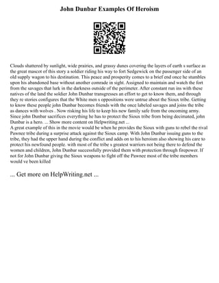 John Dunbar Examples Of Heroism
Clouds shattered by sunlight, wide prairies, and grassy dunes covering the layers of earth s surface as
the great mascot of this story a soldier riding his way to fort Sedgewick on the passenger side of an
old supply wagon to his destination. This peace and prosperity comes to a brief end once he stumbles
upon his abandoned base without another comrade in sight. Assigned to maintain and watch the fort
from the savages that lurk in the darkness outside of the perimeter. After constant run ins with these
natives of the land the soldier John Dunbar transgresses an effort to get to know them, and through
they re stories configures that the White men s oppositions were untrue about the Sioux tribe. Getting
to know these people john Dunbar becomes friends with the once labeled savages and joins the tribe
as dances with wolves . Now risking his life to keep his new family safe from the oncoming army.
Since john Dunbar sacrifices everything he has to protect the Sioux tribe from being decimated, john
Dunbar is a hero. ... Show more content on Helpwriting.net ...
A great example of this in the movie would be when he provides the Sioux with guns to rebel the rival
Pawnee tribe during a surprise attack against the Sioux camp. With John Dunbar issuing guns to the
tribe, they had the upper hand during the conflict and adds on to his heroism also showing his care to
protect his newfound people. with most of the tribe s greatest warriors not being there to defend the
women and children, John Dunbar successfully provided them with protection through firepower. If
not for John Dunbar giving the Sioux weapons to fight off the Pawnee most of the tribe members
would ve been killed
... Get more on HelpWriting.net ...
 