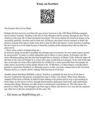 Essay on Scarface
The Greatest Movie Ever Made
Perhaps the best movie to ever bless the eyes of any American is the 1983 Brian DePalma gangster
movie classic, Scarface. Scarface is the tale of Tony Montana and his journey through his new life in
America in the early 80 s Cuban immigrant movement. The movie depicts the American dream, to be
successful, perfectly. Scarface and its main star, Al Pacino, also shows movie watchers in detail, the
process of going from rags to riches since that is what he did in the feature. Lastly, Scarface is perhaps
the best movie to ever be made because it basically contains all the characteristics that are that of a
great movie.
... Show more content on Helpwriting.net ...
In America, being successful is probably the ultimate goal of everyone. No one wants to grow up and
be unsuccessful. To many it s easily obtainable and to others it s just a dream. In Scarface, the film
shows Montana getting onto the boat that brought him to America, in Mariel, Cuba. When he steps off
the boat on the coast of Florida, he is a bum who many would look at in disgust. At the end of this epic
tale, as he steps out of his office right before he is killed, he is more successful than most people are
today and as successful as many people dream to be. To Montana, a Cuban refugee, everyday above
ground is a good day (Scarface), so obtaining success to him, was truly a dream and in this Universal
Pictures movie, it s clearly shown, making it the best movie of all time.
Another reason that Brian DePalma s classic, Scarface, is probably the best movie of all time is
because it epitomizes the process of going from rags to riches very clearly. When Tony Montana,
stepped off the boat in Florida, he had less than nothing in his pocket and no way to get anything in
them either. As the movie evolves, through determination, dedication, hard work, and commitment,
among other things, Montana was able to have everything he could dream of. This film shows the
process in which Tony went through to go from rags to riches, and shows it in a way that far surpasses
any other movie that has attempted to do the same. The
... Get more on HelpWriting.net ...
 
