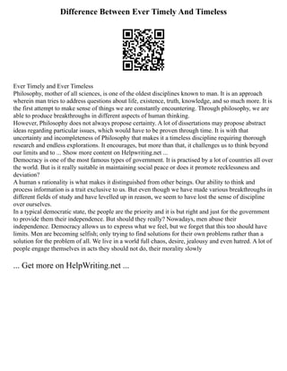 Difference Between Ever Timely And Timeless
Ever Timely and Ever Timeless
Philosophy, mother of all sciences, is one of the oldest disciplines known to man. It is an approach
wherein man tries to address questions about life, existence, truth, knowledge, and so much more. It is
the first attempt to make sense of things we are constantly encountering. Through philosophy, we are
able to produce breakthroughs in different aspects of human thinking.
However, Philosophy does not always propose certainty. A lot of dissertations may propose abstract
ideas regarding particular issues, which would have to be proven through time. It is with that
uncertainty and incompleteness of Philosophy that makes it a timeless discipline requiring thorough
research and endless explorations. It encourages, but more than that, it challenges us to think beyond
our limits and to ... Show more content on Helpwriting.net ...
Democracy is one of the most famous types of government. It is practised by a lot of countries all over
the world. But is it really suitable in maintaining social peace or does it promote recklessness and
deviation?
A human s rationality is what makes it distinguished from other beings. Our ability to think and
process information is a trait exclusive to us. But even though we have made various breakthroughs in
different fields of study and have levelled up in reason, we seem to have lost the sense of discipline
over ourselves.
In a typical democratic state, the people are the priority and it is but right and just for the government
to provide them their independence. But should they really? Nowadays, men abuse their
independence. Democracy allows us to express what we feel, but we forget that this too should have
limits. Men are becoming selfish; only trying to find solutions for their own problems rather than a
solution for the problem of all. We live in a world full chaos, desire, jealousy and even hatred. A lot of
people engage themselves in acts they should not do, their morality slowly
... Get more on HelpWriting.net ...
 