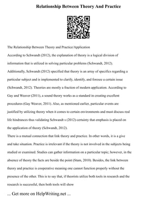 Relationship Between Theory And Practice
The Relationship Between Theory and Practice/Application
According to Schwandt (2012), the explanation of theory is a logical division of
information that is utilized in solving particular problems (Schwandt, 2012).
Additionally, Schwandt (2012) specified that theory is an array of specifics regarding a
particular subject and is implemented to clarify, identify, and foresee a certain issue
(Schwandt, 2012). Theories are mostly a fraction of modern application. According to
Gay and Weaver (2011), a sound theory works as a standard in creating excellent
procedures (Gay Weaver, 2011). Also, as mentioned earlier, particular events are
justified by utilizing theory when it comes to certain environments and must discuss real
life hindrances thus validating Schwandt s (2012) certainty that emphasis is placed on
the application of theory (Schwandt, 2012).
There is a mutual connection that link theory and practice. In other words, it is a give
and take situation. Practice is irrelevant if the theory is not involved in the subjects being
studied or examined. Studies can gather information on a particular topic; however, in the
absence of theory the facts are beside the point (Stam, 2010). Besides, the link between
theory and practice is cooperative meaning one cannot function properly without the
presence of the other. This is to say that, if theorists utilize both tools in research and the
research is successful, then both tools will show
... Get more on HelpWriting.net ...
 