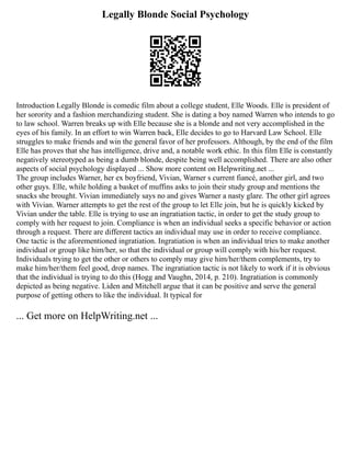 Legally Blonde Social Psychology
Introduction Legally Blonde is comedic film about a college student, Elle Woods. Elle is president of
her sorority and a fashion merchandizing student. She is dating a boy named Warren who intends to go
to law school. Warren breaks up with Elle because she is a blonde and not very accomplished in the
eyes of his family. In an effort to win Warren back, Elle decides to go to Harvard Law School. Elle
struggles to make friends and win the general favor of her professors. Although, by the end of the film
Elle has proves that she has intelligence, drive and, a notable work ethic. In this film Elle is constantly
negatively stereotyped as being a dumb blonde, despite being well accomplished. There are also other
aspects of social psychology displayed ... Show more content on Helpwriting.net ...
The group includes Warner, her ex boyfriend, Vivian, Warner s current fiancé, another girl, and two
other guys. Elle, while holding a basket of muffins asks to join their study group and mentions the
snacks she brought. Vivian immediately says no and gives Warner a nasty glare. The other girl agrees
with Vivian. Warner attempts to get the rest of the group to let Elle join, but he is quickly kicked by
Vivian under the table. Elle is trying to use an ingratiation tactic, in order to get the study group to
comply with her request to join. Compliance is when an individual seeks a specific behavior or action
through a request. There are different tactics an individual may use in order to receive compliance.
One tactic is the aforementioned ingratiation. Ingratiation is when an individual tries to make another
individual or group like him/her, so that the individual or group will comply with his/her request.
Individuals trying to get the other or others to comply may give him/her/them complements, try to
make him/her/them feel good, drop names. The ingratiation tactic is not likely to work if it is obvious
that the individual is trying to do this (Hogg and Vaughn, 2014, p. 210). Ingratiation is commonly
depicted as being negative. Liden and Mitchell argue that it can be positive and serve the general
purpose of getting others to like the individual. It typical for
... Get more on HelpWriting.net ...
 