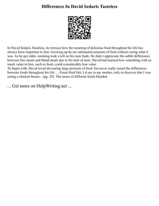 Differences In David Sedaris Tasteless
In David Sedaris Tasteless, he stresses how the meaning of delicious food throughout his life has
always been important to him. Growing up he ate substantial amounts of food without caring what it
was. As he got older, smoking took a toll on his taste buds. He didn t appreciate the subtle differences
between fine meals and bland meals due to his lack of taste. David had learned how something with so
much value to him, such as food, could considerably lose value.
To begin with, David loved devouring large portions of food, but never really tasted the differences
between foods throughout his life. ... Great fried fish, I d say to my mother, only to discover that I was
eating a chicken breast... (pg. 29). The tastes of different foods blended
... Get more on HelpWriting.net ...
 