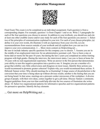 Operation Management
Final Exam This exam is to be completed as an individual assignment. Each question is from a
corresponding chapter. For example, question 1 is from Chapter 1 and so on. Write 2 3 paragraphs for
each of the four questions you choose to answer. In addition to your textbook, you should use and cite
at least one other credible source and/or case study for each of the four questions you answer. 1. Select
two of the principles of communication explained in your text. For each of your chosen principles, (a)
define it in your own words, (b) illustrate it with an experience from your own life, (c) cite
recommendations from sources outside of your textbook and (d) explain how you can use it to
improve your own communication. 2. ... Show more content on Helpwriting.net ...
Be sure to include industry specific questions for the company you ve chosen. 7. Assume you are in
the middle of an employment interview for an administrative assistant s job. You ve been a stay at
home dad (or mom) for the past 10 years, but during the last 2 years you completed an online training
program with high grades. During the interview, the interviewer states, I see you ve been at home for
10 years with no real organizational experience. Write an answer in the first person that demonstrates
your ability to turn this negative perception into a positive one. 8. Imagine you are a member of a
group that exhibits very little cohesiveness and disagrees on most issues. Identify three actions you
would recommend to promote greater cohesion? Explain why you would recommend these actions. 9.
Deborah Tannen writes: Why should meetings be so frustrating? A large source of dissatisfaction is the
conviction that your time is being taken up without obvious results; another is the feeling that you are
not being heard. In that sense, meetings are a pressure cooker microcosm of the workplace: A diverse
group of people, with their own ideas, comes together to get a job done. Discuss Tannen s comments.
Suggest guidelines from your text that could help alleviate the two sources of frustration she writes
about. 10. Select two organizational patterns for informative speeches and two organizational patterns
for persuasive speeches. Identify the key elements
... Get more on HelpWriting.net ...
 