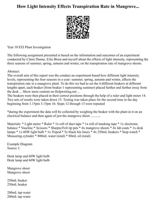 How Light Intensity Effects Transpiration Rate in Mangrove...
Year 10 EEI Plant Investigation
The following assignment presented is based on the information and outcomes of an experiment
conducted by Claire Dunne, Eilis Brien and myself about the effects of light intensity, representing the
three seasons of summer, spring, autumn and winter, on the transpiration rate of mangrove shoots.
Abstract:
The overall aim of this report was the conduct an experiment based how different light intensity
levels, representing the four seasons in a year: summer, spring, autumn and winter, affects the
transpiration rate in a mangrove plant. To do this we had to set the 4 different beakers at different
lengths apart, each beaker (from beaker 1 representing summer) placed further and further away from
the desk ... Show more content on Helpwriting.net ...
The beakers were then placed in their correct positions through the help of a ruler and light meter 14.
Two sets of results were taken down 15. Testing was taken place for the second time in the day
beginning from 1.15pm 3.15pm 16. Steps 12 through 13 were repeated
*during the experiment the data will be collected by weighing the beaker with the plant in it on an
electrical balance and then again of just the mangrove shoot ............
Materials: * Light meter * Ruler * 1x roll of duct tape * 1x roll of masking tape * 1x electronic
balance * Vaseline * Scissors * Sharpie/Felt tip pen * 4x mangrove shoots * 4x lab coats * 1x desk
lamps * 1x 60W light bulb * 1x Tripod * 5x black bin liners * 4x 250mL beakers * Stop watch *
Measuring cylinder * 800mL water (total) * 80mL oil (total)
Example Diagram
Source 1:
Desk lamp and 60W light bulb
Desk lamp and 60W light bulb
Mangrove shoot
Mangrove shoot
250mL beaker
250mL beaker
200mL tap water
200mL tap water
 