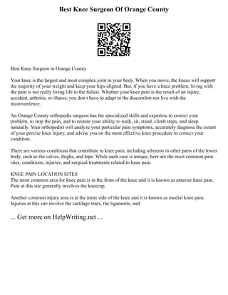 Best Knee Surgeon Of Orange County
Best Knee Surgeon in Orange County
Your knee is the largest and most complex joint in your body. When you move, the knees will support
the majority of your weight and keep your hips aligned. But, if you have a knee problem, living with
the pain is not really living life to the fullest. Whether your knee pain is the result of an injury,
accident, arthritis, or illness; you don t have to adapt to the discomfort nor live with the
inconvenience.
An Orange County orthopedic surgeon has the specialized skills and expertise to correct your
problem, to stop the pain, and to restore your ability to walk, sit, stand, climb steps, and sleep
naturally. Your orthopedist will analyze your particular pain symptoms, accurately diagnose the extent
of your precise knee injury, and advise you on the most effective knee procedure to correct your
condition.
There are various conditions that contribute to knee pain, including ailments in other parts of the lower
body, such as the calves, thighs, and hips. While each case is unique, here are the most common pain
sites, conditions, injuries, and surgical treatments related to knee pain.
KNEE PAIN LOCATION SITES
The most common area for knee pain is in the front of the knee and it is known as anterior knee pain.
Pain at this site generally involves the kneecap.
Another common injury area is at the inner side of the knee and it is known as medial knee pain.
Injuries at this site involve the cartilage tears, the ligaments, and
... Get more on HelpWriting.net ...
 