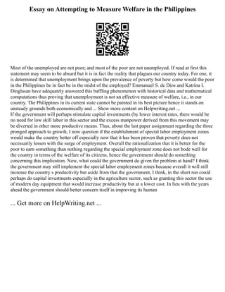 Essay on Attempting to Measure Welfare in the Philippines
Most of the unemployed are not poor; and most of the poor are not unemployed. If read at first this
statement may seem to be absurd but it is in fact the reality that plagues our country today. For one, it
is determined that unemployment brings upon the prevalence of poverty but how come would the poor
in the Philippines be in fact be in the midst of the employed? Emmanuel S. de Dios and Katrina I.
Dinglasan have adequately answered this baffling phenomenon with historical data and mathematical
computations thus proving that unemployment is not an effective measure of welfare, i.e., in our
country. The Philippines in its current state cannot be painted in its best picture hence it stands on
unsteady grounds both economically and ... Show more content on Helpwriting.net ...
If the government will perhaps stimulate capital investments (by lower interest rates, there would be
no need for low skill labor in this sector and the excess manpower derived from this movement may
be diverted in other more productive means. Thus, about the last paper assignment regarding the three
pronged approach to growth, I now question if the establishment of special labor employment zones
would make the country better off especially now that it has been proven that poverty does not
necessarily lessen with the surge of employment. Overall the rationalization that it is better for the
poor to earn something than nothing regarding the special employment zone does not bode well for
the country in terms of the welfare of its citizens, hence the government should do something
concerning this implication. Now, what could the government do given the problem at hand? I think
the government may still implement the special labor employment zones because overall it will still
increase the country s productivity but aside from that the government, I think, in the short run could
perhaps do capital investments especially in the agriculture sector, such as granting this sector the use
of modern day equipment that would increase productivity but at a lower cost. In lieu with the years
ahead the government should better concern itself in improving its human
... Get more on HelpWriting.net ...
 