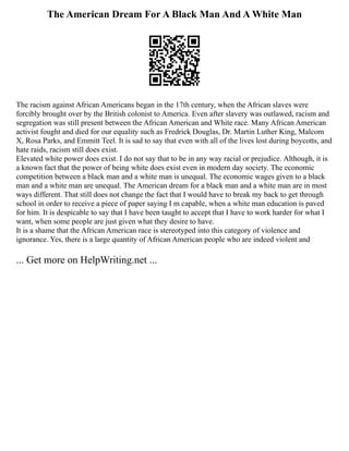 The American Dream For A Black Man And A White Man
The racism against African Americans began in the 17th century, when the African slaves were
forcibly brought over by the British colonist to America. Even after slavery was outlawed, racism and
segregation was still present between the African American and White race. Many African American
activist fought and died for our equality such as Fredrick Douglas, Dr. Martin Luther King, Malcom
X, Rosa Parks, and Emmitt Teel. It is sad to say that even with all of the lives lost during boycotts, and
hate raids, racism still does exist.
Elevated white power does exist. I do not say that to be in any way racial or prejudice. Although, it is
a known fact that the power of being white does exist even in modern day society. The economic
competition between a black man and a white man is unequal. The economic wages given to a black
man and a white man are unequal. The American dream for a black man and a white man are in most
ways different. That still does not change the fact that I would have to break my back to get through
school in order to receive a piece of paper saying I m capable, when a white man education is paved
for him. It is despicable to say that I have been taught to accept that I have to work harder for what I
want, when some people are just given what they desire to have.
It is a shame that the African American race is stereotyped into this category of violence and
ignorance. Yes, there is a large quantity of African American people who are indeed violent and
... Get more on HelpWriting.net ...
 