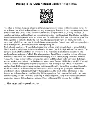 Drilling in the Arctic National Wildlife Refuge Essay
Too often in politics, there are fallacious either/or arguments put up as a justification or an excuse for
an action or view which is skewed in such a way as to suggest that there is only one acceptable choice.
Peter Garrett. The United States, and much of the world is dependent on oil, a dying resource. Oil
supplies are limited and fossil fuels are becoming increasingly hard to extract. The debate over drilling
in environmentally important areas is a heated one. Each side of has their own opinions and proof that
their argument is without a doubt, the only way. These preinstalled views are nearly impossible to
sway, and rightfully so, everyone is initialed to their own opinion. But this paper will attempt to shed a
little more light on ... Show more content on Helpwriting.net ...
Such a broad spectrum of diverse habitats occurring within a single protected unit is unparalleled in
North America, and perhaps in the entire circumpolar north. (Arctic Refuge: Oil and Gas Issues). The
refuge is a delicate treasure there are few like it in the world and its existence is threatened. The
ecological makeup is one of a kind. The refuge contains five different ecological regions, which are
home to 45 species of land and marine mammal ranging in size form a pygmy shrew to a bowhead
whale. The refuge is also well known for polar, grizzly and black bear, wolf, wolverine, dall sheep,
moose, muskox, and caribou. It is also home to 36 species of fish and 180 bird species (U.S. Fish and
Wildlife Service). Perhaps the largest biological issue with drilling in area 1002 is the Porcupine
caribou Herd. Drilling supporters argue that caribou are affected by the drilling operation. Examples
of this are made at the Prunhoe Bay drill site where caribou actually use gravel pads and roads to
avoid insect attacks and are unaffected by human presence. But much of this information is miss
interpreted. Adult caribou are unaffected by drilling operations. But, cows and their calves are more
sensitive during the first few weeks of calving (Caribou migration). They avoid human disturbance
during this time, so drilling becomes an issue. Cows calf in area 1002 because they need the
... Get more on HelpWriting.net ...
 