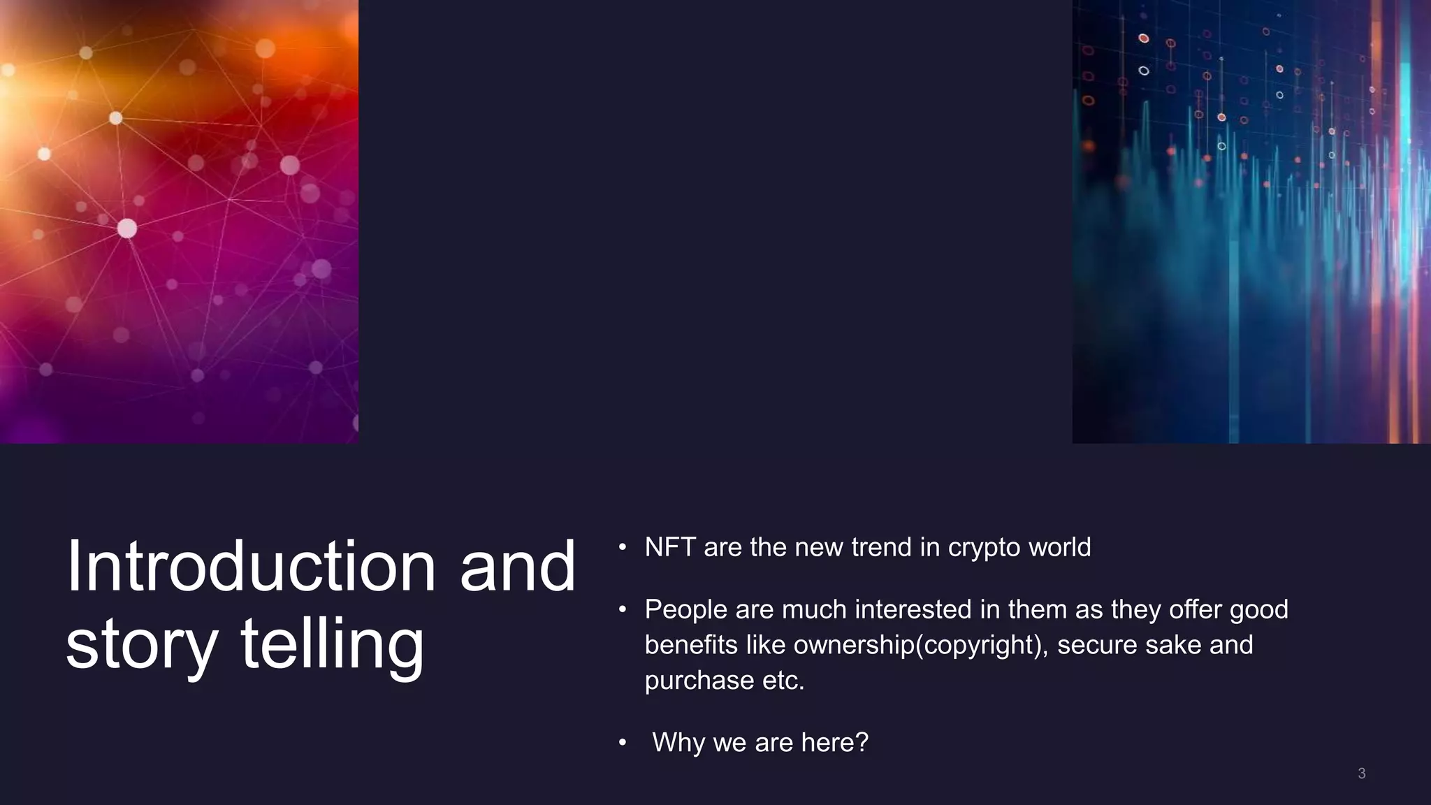 Introduction and
story telling
• NFT are the new trend in crypto world
• People are much interested in them as they offer good
benefits like ownership(copyright), secure sake and
purchase etc.
• Why we are here?
 