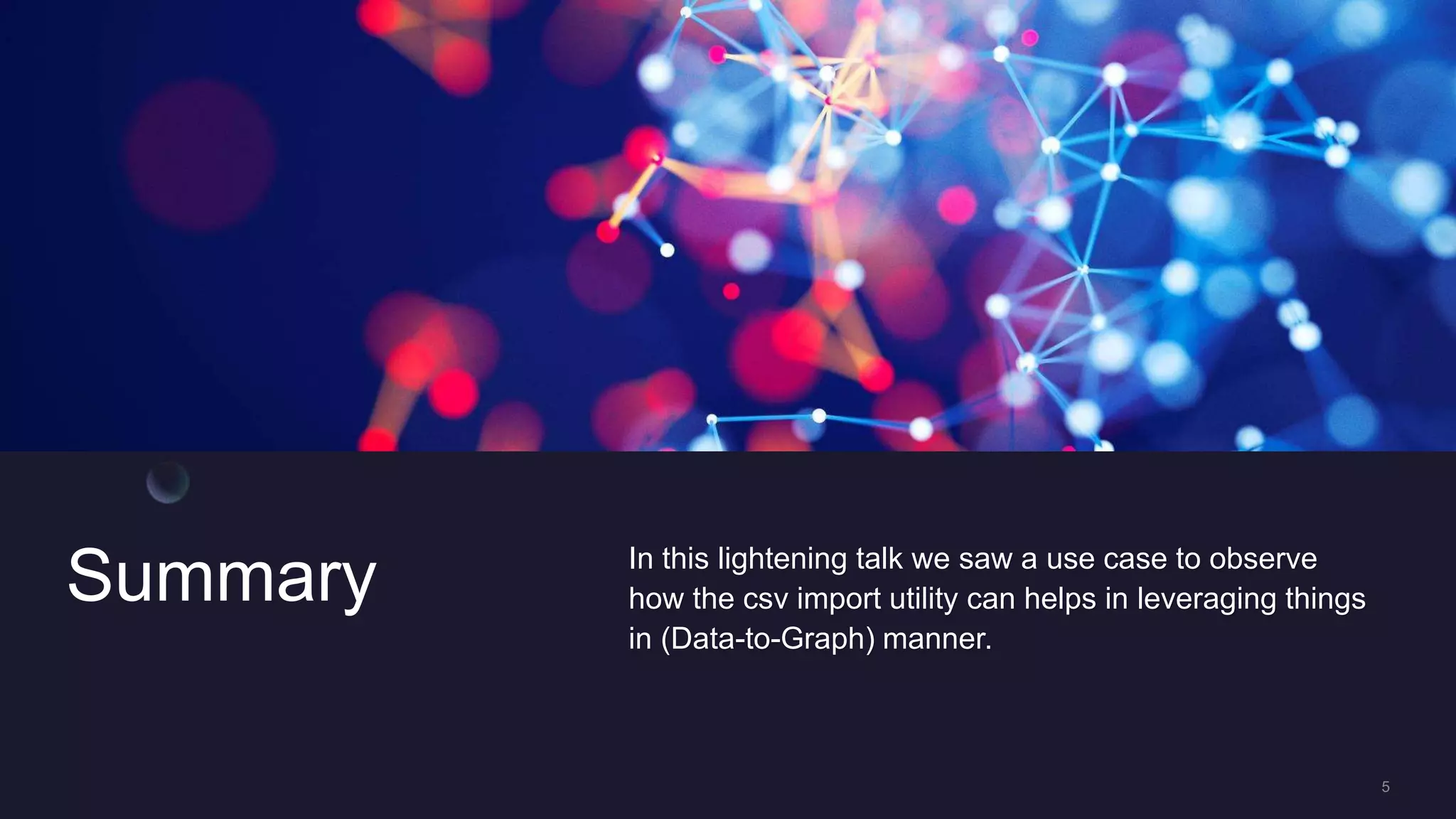 Summary In this lightening talk we saw a use case to observe
how the csv import utility can helps in leveraging things
in (Data-to-Graph) manner.
 