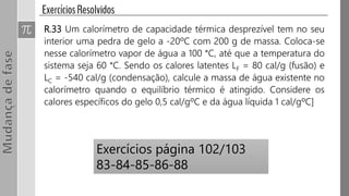 R.33 Um calorímetro de capacidade térmica desprezível tem no seu
interior uma pedra de gelo a -20ºC com 200 g de massa. Coloca-se
nesse calorímetro vapor de água a 100 °C, até que a temperatura do
sistema seja 60 °C. Sendo os calores latentes LF = 80 cal/g (fusão) e
LC = -540 cal/g (condensação), calcule a massa de água existente no
calorímetro quando o equilíbrio térmico é atingido. Considere os
calores específicos do gelo 0,5 cal/gºC e da água líquida 1 cal/gºC]
Exercícios página 102/103
83-84-85-86-88
 