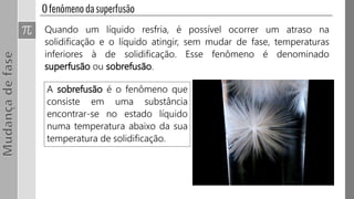 A sobrefusão é o fenômeno que
consiste em uma substância
encontrar-se no estado líquido
numa temperatura abaixo da sua
temperatura de solidificação.
Quando um líquido resfria, é possível ocorrer um atraso na
solidificação e o líquido atingir, sem mudar de fase, temperaturas
inferiores à de solidificação. Esse fenômeno é denominado
superfusão ou sobrefusão.
 