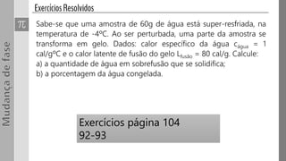 Sabe-se que uma amostra de 60g de água está super-resfriada, na
temperatura de -4ºC. Ao ser perturbada, uma parte da amostra se
transforma em gelo. Dados: calor específico da água cágua = 1
cal/gºC e o calor latente de fusão do gelo Lfusão = 80 cal/g. Calcule:
a) a quantidade de água em sobrefusão que se solidifica;
b) a porcentagem da água congelada.
Exercícios página 104
92-93
 