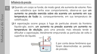  Quando um corpo se funde, de modo geral, ele aumenta de volume. Para
uma substância que tenha esse comportamento, observa-se que um
aumento na pressão exercida sobre ela acarreta um aumento em sua
temperatura de fusão (e, consequentemente, em sua temperatura de
solidificação).
 A vaporização ocorre graças à fuga de partículas através da fronteira
líquido-gás; assim, um aumento na pressão acarreta um aumento na
temperatura de ebulição, pois uma pressão mais elevada tende a
dificultar a vaporização, literalmente empurrando as partículas de volta à
superfície do líquido.
E por conta desse fenômeno que
foram desenvolvidas as panelas
de pressão.
 
