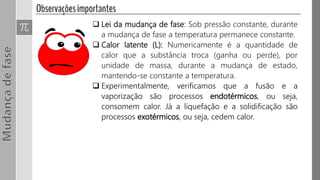  Lei da mudança de fase: Sob pressão constante, durante
a mudança de fase a temperatura permanece constante.
 Calor latente (L): Numericamente é a quantidade de
calor que a substância troca (ganha ou perde), por
unidade de massa, durante a mudança de estado,
mantendo-se constante a temperatura.
 Experimentalmente, verificamos que a fusão e a
vaporização são processos endotérmicos, ou seja,
consomem calor. Já a liquefação e a solidificação são
processos exotérmicos, ou seja, cedem calor.
 