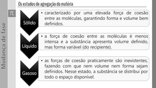 Sólido
• caracterizado por uma elevada força de coesão
entre as moléculas, garantindo forma e volume bem
definidos.
Líquido
• a força de coesão entre as moléculas é menos
intensa e a substância apresenta volume definido,
mas forma variável (do recipiente).
Gasoso
• as forças de coesão praticamente são inexistentes,
fazendo com que nem volume nem forma sejam
definidos. Nesse estado, a substância se distribui por
todo o espaço disponível.
 