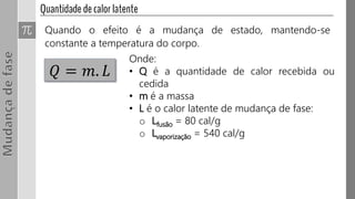 Quando o efeito é a mudança de estado, mantendo-se
constante a temperatura do corpo.
𝑄 = 𝑚. 𝐿
Onde:
• Q é a quantidade de calor recebida ou
cedida
• m é a massa
• L é o calor latente de mudança de fase:
o Lfusão = 80 cal/g
o Lvaporização = 540 cal/g
 