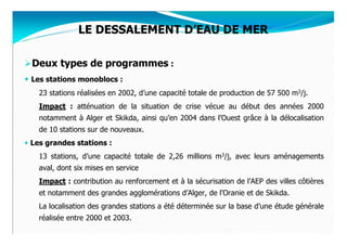 LE DESSALEMENT D’EAU DE MER

Deux types de programmes :
Les stations monoblocs :
  23 stations réalisées en 2002, d’une capacité totale de production de 57 500 m3/j.
  Impact : atténuation de la situation de crise vécue au début des années 2000
  notamment à Alger et Skikda, ainsi qu’en 2004 dans l’Ouest grâce à la délocalisation
  de 10 stations sur de nouveaux.
Les grandes stations :
  13 stations, d’une capacité totale de 2,26 millions m3/j, avec leurs aménagements
  aval, dont six mises en service
  Impact : contribution au renforcement et à la sécurisation de l’AEP des villes côtières
  et notamment des grandes agglomérations d’Alger, de l’Oranie et de Skikda.
  La localisation des grandes stations a été déterminée sur la base d’une étude générale
  réalisée entre 2000 et 2003.
 