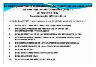 Le cadre juridique et institutionnel de promotion des ressources
              en eau non conventionnelles (suite 1)
                         Loi relative à l’eau
                          Présentation des différents titres

   La loi du 4 août 2005 relative à l’eau est une loi globale structurée en dix titres :
   1.     DES DISPOSITIONS PRELIMINAIRES (Objectifs et Principes)
   2.     DU REGIME JURIDIQUE DES RESSOURCES EN EAU ET DES
          INFRASTRUCTURES HYDRAULIQUES
   3.     DE LA PROTECTION ET DE LA PRESERVATION DES RESSOURCES EN EAU
   4.     DES INSTRUMENTS INSTITUTIONNELS DE LA GESTION INTEGREE DES
          RESSOURCES EN EAU
   5.     DU REGIME JURIDIQUE DE L’UTILISATION DES RESSOURCES EN EAU
   6.     DES SERVICES PUBLICS DE L’EAU ET DE L’ASSAINISSEMENT
   7.     DE L’EAU AGRICOLE
   8.     DE LA TARIFICATION DES SERVICES DE L’EAU
   9.     DE LA POLICE DES EAUX
   10.    DISPOSITIONS TRANSITOIRES ET FINALES
 
