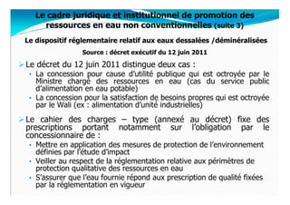 Le cadre juridique et institutionnel de promotion des
     ressources en eau non conventionnelles (suite 3)
Le dispositif réglementaire relatif aux eaux dessalées /déminéralisées
                 Source : décret exécutif du 12 juin 2011

Le décret du 12 juin 2011 distingue deux cas :
 • La concession pour cause d’utilité publique qui est octroyée par le
   Ministre chargé des ressources en eau (cas du service public
   d’alimentation en eau potable)
 • La concession pour la satisfaction de besoins propres qui est octroyée
   par le Wali (ex : alimentation d’unité industrielles)
Le cahier des charges – type (annexé au décret) fixe des
prescriptions portant notamment sur l’obligation par le
concessionnaire de :
 • Mettre en application des mesures de protection de l’environnement
   définies par l’étude d’impact
 • Veiller au respect de la réglementation relative aux périmètres de
   protection qualitative des ressources en eau
 • S’assurer que l’eau fournie répond aux prescription de qualité fixées
   par la réglementation en vigueur
 
