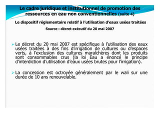 Le cadre juridique et institutionnel de promotion des
    ressources en eau non conventionnelles (suite 4)
Le dispositif réglementaire relatif à l’utilisation d’eaux usées traitées
                 Source : décret exécutif du 20 mai 2007



Le décret du 20 mai 2007 est spécifique à l’utilisation des eaux
usées traitées à des fins d’irrigation de cultures ou d’espaces
verts, à l’exclusion des cultures maraîchères dont les produits
sont consommables crus (la loi Eau a énoncé le principe
d’interdiction d’utilisation d’eaux usées brutes pour l’irrigation).

La concession est octroyée généralement par le wali sur une
durée de 10 ans renouvelable.
 