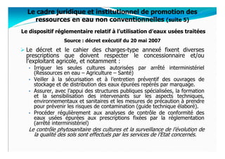 Le cadre juridique et institutionnel de promotion des
    ressources en eau non conventionnelles (suite 5)
Le dispositif réglementaire relatif à l’utilisation d’eaux usées traitées
                  Source : décret exécutif du 20 mai 2007
  Le décret et le cahier des charges-type annexé fixent diverses
  prescriptions que doivent respecter le concessionnaire et/ou
  l’exploitant agricole, et notamment :
   • Irriguer  les seules cultures autorisées par arrêté interministériel
     (Ressources en eau – Agriculture – Santé)
   • Veiller à la sécurisation et à l’entretien préventif des ouvrages de
     stockage et de distribution des eaux épurées repérés par marquage.
   • Assurer, avec l’appui des structures publiques spécialisées, la formation
     et la sensibilisation des intervenants sur les aspects techniques,
     environnementaux et sanitaires et les mesures de précaution à prendre
     pour prévenir les risques de contamination (guide technique élaboré).
   • Procéder régulièrement aux analyses de contrôle de conformité des
     eaux usées épurées aux prescriptions fixées par la réglementation
     (arrêté interministériel)
   Le contrôle phytosanitaire des cultures et la surveillance de l’évolution de
     la qualité des sols sont effectués par les services de l’Etat concernés.
 