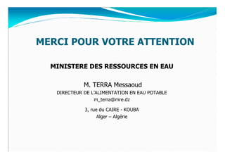 MERCI POUR VOTRE ATTENTION

  MINISTERE DES RESSOURCES EN EAU

             M. TERRA Messaoud
   DIRECTEUR DE L’ALIMENTATION EN EAU POTABLE
                 m_terra@mre.dz

             3, rue du CAIRE - KOUBA
                   Alger – Algérie
 