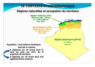 LE CONTEXTE HYDROGRAPHIQUE
          Régions naturelles et occupation du territoire
                        Région Tellienne (4%)
                         Bande de 100 – 150 km
                           P : 1 200 à 400 mm
                                Pop. 65%


                          Hauts Plateaux (9%)
                          Bande de 300 – 350 km
                            P : 400 à 250 mm
                                Pop. 25%



                                                  Région Saharienne (87%)
                                                          P < 100 mm
Population : 34,8 millions d’habitants                    Pop. 10%

             dont 60 % urbaine.
   9 algériens sur 10 vivent dans le
   nord du pays sur 13% de la
   superficie du territoire.
   6 algériens sur 10 vivent dans 579
   agglomérations urbaines.
 