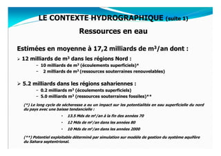 LE CONTEXTE HYDROGRAPHIQUE (suite 1)
                               Ressources en eau

Estimées en moyenne à 17,2 milliards de m3/an dont :
 12 milliards de m3 dans les régions Nord :
       − 10 milliards de m3 (écoulements superficiels)*
       − 2 milliards de m3 (ressources souterraines renouvelables)


 5.2 milliards dans les régions sahariennes :
       − 0.2 milliards m3 (écoulements superficiels)
       − 5.0 milliards m3 (ressources souterraines fossiles)**
 (*) Le long cycle de sécheresse a eu un impact sur les potentialités en eau superficielle du nord
 du pays avec une baisse tendancielle :
                     •   13.5 Mds de m3/an à la fin des années 70
                     •   12 Mds de m3/an dans les années 80
                     •   10 Mds de m3/an dans les années 2000

 (**) Potentiel exploitable déterminé par simulation sur modèle de gestion du système aquifère
 du Sahara septentrional.
 