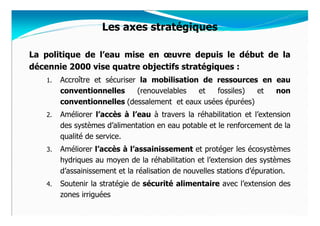 Les axes stratégiques

La politique de l’eau mise en œuvre depuis le début de la
décennie 2000 vise quatre objectifs stratégiques :
   1.   Accroître et sécuriser la mobilisation de ressources en eau
        conventionnelles      (renouvelables  et  fossiles)  et non
        conventionnelles (dessalement et eaux usées épurées)
   2.   Améliorer l’accès à l’eau à travers la réhabilitation et l’extension
        des systèmes d’alimentation en eau potable et le renforcement de la
        qualité de service.
   3.   Améliorer l’accès à l’assainissement et protéger les écosystèmes
        hydriques au moyen de la réhabilitation et l’extension des systèmes
        d’assainissement et la réalisation de nouvelles stations d’épuration.
   4.   Soutenir la stratégie de sécurité alimentaire avec l’extension des
        zones irriguées
 