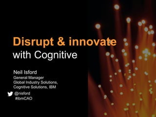 Disrupt & innovate
with Cognitive
Neil Isford
General Manager
Global Industry Solutions,
Cognitive Solutions, IBM
@nisford
#ibmCAO
 