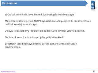 ?2008 FIT Consulting eSOA kullan?m? ile h?zl? ve dinamik i? sreci geli?tirebilmekteyiz M?terilerimizdeki yetkin ABAP kaynaklar?n? mobil projeler ile btnle?tirerek maliyet avantaj? sunmaktay?z. Dolay?s? ile BlackBerry Projeleri i?in sadece Java kayna?? yeterli olacakt?r. Btnle?ik ve a??k mimaride projeler geli?tirilmektedir. ?irketlerin tekil bilgi kaynaklar?na ger?ek zamanl? ve tek noktadan eri?ilmektedir. 