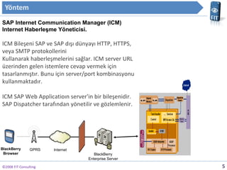 ?2008 FIT Consulting SAP  Internet Communication Manager (ICM) Internet Haberle?me Y?neticisi. ? ICM Bile?eni SAP ve SAP d??? dnyay? HTTP, HTTPS, veya SMTP protokollerini  Kullanarak haberle?melerini sa?lar. ICM server URL zerinden gelen istemlere cevap vermek i?in tasarlanm??t?r. Bunu i?in server/port kombinasyonu kullanmaktad?r. ? ICM SAP Web Applicatio?n server'in bir bile?enidir. SAP Dispatcher taraf?ndan y?netilir ve g?zlemlenir.  ? GPRS BlackBerry Enterprise Server BlackBerry Browser Internet 