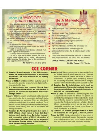 2
Smiling at everyone. Does it matter that you make someone’s
day!
Compliment people if you think they are good/
Just be Nice (JBN) !
Be the best in the World (BIW) ! Strive to be!
Don’t’ be bogged down by negative comments!
See a positive side to everything!
Improvise and improve everything that comes your way.
Try to be positively different in everything you do.
Slink away from loose talks that do not give you any kind of
knowledge.
Listen, listen and listen and Read, read, read to learn from
other peoples experience and correct one’s own mistakes.
CHANGE YOURSELF, CHANGE THE WORLD!
Ms. Mini Thomas, [S.E.P Faculty]
When something goes wrong, you are tempted to criticize
the person responsible for it. The pull to tag the person
“careless” is very easy, but criticism needs to be used as
correctional tool in a positive manner
Avoid criticizing in public because of. in would mean
loss of countenance and perhaps cancelling the value of
correction. Criticize only in private.
Preface criticism with kind words. You must acknowledge
the person’s previous efforts to do work well.
Your comments should be directed at the act, not at the
person.
Do not expect the change instantly .
Avoid overemphasizing mistake again and again. If
necessary, tell how to do right.
Ask for co-operation and never demand it. Instead, “Let
us work together” is most effective
It is always better to state clearly what needs improvement.
It is best to begin with a morale booster, end up in a
positive fashion showing faith in a person’s willingness and
ability to comply. This sets the stage for the acceptance of
your suggestion for improvement.
Ms. Jayasree K., Soc. Dept [Hod]
(a) Question: My son is studying in class XII in commerce
stream. He wants to offer Economics as an additional
sixth subject. The school authorities are not agreeing.
What to do?
Answer by CBSE: A candidate must have studied a subject for
two years. So, according to rules, he is not eligible to offer a
new subject at this stage.
(b) It is being claimed that removing Class-X Board
examination will reduce tension. Will it not be better to
prepare the students to face tension and become
stronger citizens?
Answer by CBSE: It is certainly not advisable to put the students to
excessive tension due to examination, particularly during
impressionable age and stage. There are other better
methods to motivate them for academic excellence. One of
these is to create challenging tasks and situations for brighter
students. Better learning takes place in a supportive and
friendly environment.
(c) Question: Sir, Parents prefer to admit their wards to
CBSE affiliated schools instead to Kerala State Board
schools mainly due to strong Curriculum framework
and examination pattern of CBSE. Introduction of
grading system by Kerala Board was not appreciated
by the people. The new grading system introduced by
CBSE may also meet the same fate.
Answer by CBSE: Please go through the circulars carefully. These
are available on CBSE website www.cbse.nic.in . There will
neither be reduction in syllabus nor dilution in standard of
examinations. The question papers designed by the Board
will be used by the schools, the curriculum is being re-
organized but not diluted. Grading system is certainly sounder.
(d) Question: Dear Sir, India is known for its tough but
quality education. The recently introduced changes are
likely to drastically lower the standard of education in
India. Is it not a retrogradive step?
Answer by CBSE: The curriculum at Secondary stage has been
re-organised but certainly not diluted. The pattern and
standard of question papers will be decided by the Board.
How will then the standard of education be lowered? Please
remember that the role and functions of a school are distinctly
different from a coaching centre. It is a step taken after lot of
country-wide consultations and the new scheme focuses on
holistic development of the learner.
(e) Question: The students getting 81 marks or 90 marks
will be awarded the same grade A2 How is it justified?
Answer by CBSE: Using grading system for assessment of
students is educationally sounder than awarding numerical
scores. Grading system takes care of imperfections in the
tools and techniques used in the assessment presently.
 
