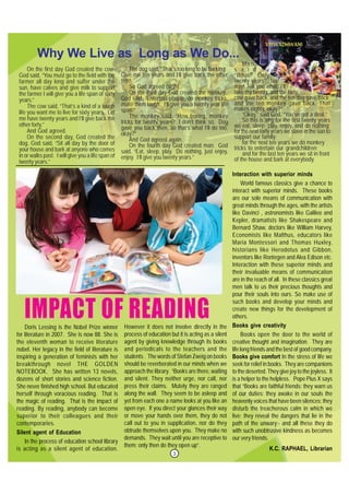3
On the first day God created the cow.
God said, “You must go to the field with the
farmer all day long and suffer under the
sun, have calves and give milk to support
the farmer I will give you a life span of sixty
years.”
The cow said, “That’s a kind of a tough
life you want me to live for sixty years. Let
me have twenty years and I’ll give back the
other forty.”
And God agreed.
On the second day, God created the
dog. God said, “Sit all day by the door of
your house and bark at anyone who comes
in or walks past. I will give you a life span of
twenty years.”
Doris Lessing is the Nobel Prize winner
for literature in 2007. She is now 88. She is
the eleventh woman to receive literature
nobel. Her legacy in the field of literature is
inspiring a generation of feminists with her
breakthrough novel THE GOLDEN
NOTEBOOK. She has written 13 novels,
dozens of short stories and science fiction.
She never finished high school. But educated
herself through voracious reading. That is
the magic of reading. That is the impact of
reading. By reading, anybody can become
superior to their colleagues and their
contemporaries.
Silent agent of Education
In the process of education school library
is acting as a silent agent of education.
Why We Live as Long as We Do...
The dog said, “That’s too long to be barking.
Give me ten years and I’ll give back the other
ten.”
So God agreed (sigh).
On the third day God created the monkey.
God said, “Entertain people, do monkey tricks,
make them laugh. I’ll give you a twenty year life
span.”
The monkey said, “How boring, monkey
tricks for twenty years? I don’t think so. Dog
gave you back then, so that’s what I’ll do too,
okay?”
And God agreed again.
On the fourth day God created man. God
said, “Eat, sleep, play. Do nothing, just enjoy,
enjoy. I’ll give you twenty years.”
Man
s a i d ,
“What? Only
twenty years? No
way! Tell you what, I’ll
take my twenty, and the forty
cow gave back, and the ten dog gave back
and the ten monkey gave back. That
makes eighty, okay?”
“Okay,” said God. “You’ve got a deal.”
So this is why for the first twenty years
we eat, sleep, play, enjoy, and do nothing;
for the next forty years we slave in the sun to
support our family;
for the next ten years we do monkey
tricks to entertain our grandchildren;
and for the last ten years we sit in front
of the house and bark at everybody.
Interaction with superior minds
World famous classics give a chance to
interact with superior minds. These books
are our sole means of communication with
great minds through the ages, with the artists
like Davinci , astronomists like Galileo and
Kepler, dramatists like Shakespeare and
Bernard Shaw, doctors like William Harvey,
Economists like Malthus, educators like
Maria Montessori and Thomas Huxley,
historians like Herodotus and Gibbon,
inventors like Rontegen and Alva Edison etc.
Interaction with these superior minds and
their invaluable means of communication
are in the reach of all. In these classics great
men talk to us their precious thoughts and
pour their souls into ours. So make use of
such books and develop your minds and
create new things for the development of
others.
Books give creativity
Books open the door to the world of
creative thought and imagination. They are
life long friends and the best of good company.
Books give comfort In the stress of life we
seek for relief in books. They are companions
to the deserted. They give joy to the joyless. It
is a helper to the helpless. Pope Pius X says
that “Books are faithful friends: they warn us
of our duties: they awake in our souls the
heavenly voices that have been silences; they
disturb the treacherous calm in which we
live; they reveal the dangers that lie in the
path of the unwary;- and all these they do
with such unobtrusive kindness as becomes
our very friends.
K.C. RAPHAEL, Librarian
However it does not involve directly in the
process of education but it is acting as a silent
agent by giving knowledge through its books
and periodicals to the teachers and the
students . The words of Stefan Zweig on books
should be reverberated in our minds when we
approach the library. “Books are there, waiting
and silent. They neither urge, nor call, nor
press their claims. Mutely they are ranged
along the wall. They seem to be asleep and
yet from each one a name looks at you like an
open eye. If you direct your glances their way
or move your hands over them, they do not
call out to you in supplication, nor do they
obtrude themselves upon you. They make no
demands. They wait until you are receptive to
them; only then do they open up”.
 