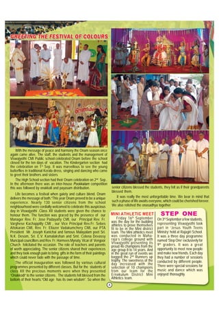 4
With the message of peace and harmony the Onam season once
again came alive. The staff, the students and the management of
Viswajyothi CMI Public school celebrated Onam before the school
closed for the ten days of vacation. The Kindergarten section had
the celebration on 1st
Sep. It was marvellous to see the young
butterflies in traditional Kerala dress, singing and dancing who came
to greet their brothers and sisters
The High School section had their Onam celebration on 2nd
Sep..
In the afternoon there was an inter-house Pookkalam competition
this was followed by onakkali and payasam distribution.
Life becomes a festival when gaiety and culture blend. Onam
delivers the message of both.”This year Onam proved to be a unique
experience. Nearly 130 senior citizens from the school
neighbourhood were cordially welcomed to celebrate this auspicious
day in Viswajyothi .Class XII students were given the chance to
honour them. The function was graced by the presence of our
Manager Rev. Fr. Jose Padayatty CMI, our Principal Rev. Fr.
Varghese Kachappilly CMI , our Vice Principal Rev.Fr. Sebes
Attokaran CMI, Rev. Fr. Eliazer Vadakumchery CMI, our PTA
President Mr. Joseph Kanichai and famous Malayalam poet Sri.
N.K. Desom, Sri. E.V. Kamalakshan and Smt. Celena Devassy
Muncipal councillors and Rev. Fr. Hormees Mynaty, Vicar of Vengoor
Church felicitated the occasion. The role of teachers and parents
of worth appreciating. The senior citizens shared their experiences
and they took enough pain to bring gifts in the form of their paintings
which could never fade with the passage of time.
The official inauguration was followed by various cultural
programmes presented by different classes. But for the students of
class XII the precious moments were when they presented
“Onakkodi” to the senior citizens . The students felt blessed from the
bottom of their hearts.”Old age has its own wisdom”. So when the
On 3rd
September a few students,
representing Viswajyothi took
part in ‘Jesus Youth Teens
Ministry’ held at Rajagiri School.
It was a three day programme
named ‘Step One’ exclusively for
9th
graders. It was a great
opportunity to meet new people
and make new friends. Each day
they had a number of sessions
conducted by different people.
There were special sessions for
music and dance which was
enjoyed thoroughly.
STEP ONE
senior citizens blessed the students, they felt as if their grandparents
blessed them.
It was really the most unforgettable time. We bear in mind that
such a phase of life awaits everyone, which could be cherished forever.
We also relished the onasadhya together.
Friday 16th
September
was the day for the budding
athletes to prove themselves
fit to be in the Mini district
team. The Mini athletics meet
was conducted in Maha-
raja’s college ground with
Viswajyothi presenting its
proud 46 champions from the
age group 8 to 14 years. And
in the great run of events we
bagged the 2nd
Runners up
trophy. The sweetness of the
day increased with the
selection of 10 champions
from our team for the
Ernakulum District Mini
Athletics team.
MINI ATHLETIC MEET
 