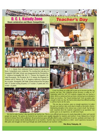5
D. C. L. Kalady Zone celebrated Onam Festival in a grand way.
Music Competitions were conducted. The meeting that took place in
Viswajyothi CMI Public School, was inaugurated by the Principal Rev.
Fr. Varghese Kachappilly CMI., Mr. P. J. Thomas, the Organizer, Ms.
Solly Devasykutty , the President, Mr. P. D. Antony, the Regional Co-
ordinator and Sr. Merina, Mr. G. V. Varghese delivered a speech on
the occasion .Viswajyothi CMI Public School achieved the first place
with L.P. Section scoring 28 points, U. P. section 21 points and H.S.
section 22 points.
It was my dream as a little girl to grow up to become just like my
teacher one day. This childhood dream became a reality on 14th
September when the XIIth
STD students stepped into our teacher’s
shoes. All of us started out from our home, dressed up in an attempt to
initate our teachers. The “Good morning mam” from our juniors was
enough to make our day. We had no idea about how difficult teaching
is until we had to do the same.
This one day as teachers, gave us enough experience to realize
the pain our teachers take every day to mould us into better citizens.
Maintaining discipline in the classes was a task in itself. Our toil was
well- rewarded when the students responded to our questions. Our
juniors gave us an experience, we will never forget.
We tried to make teacher’s day special for our teaches too. This is a very difficult task because its nearly impossible to make such special
people feel special. The games we hosted for our teachers were equally enjoyable for students and teachers. It was followed by a formal
function to honour them in the auditorium. We presented our gurus with gifts which is only a small token of our love, gratitude and respect. We
showcased our various talents dedicating them to our teachers. Teachers day is best described as a bitter- sweet experience because the
little pains and struggle we had to go through was worth bearing for our teachers’ smiles.
Rita Binny Padayatty, XII
 