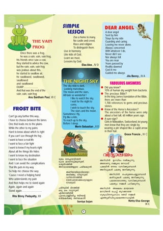 6
apJw ads®mcm´nSb≥
tNmc Ids∂Sp°p∂p≠v.
amXrZnØn¬
AmYmebßfpsS ]inbI‰m≥.
AWnbdbnsehnsStbm
Agn™p hogp∂p≠v.
hnXmZnØn¬
`mcXmw_bm°s∏´hfpsS
`mhip≤n.
]cnÿnXn ZnØn¬
Hcp acw Sp∂p≠v.
Fcnshbnen¬
]pdws]m≈nacn® Xangs‚
Hm¿ΩIƒ°p XWteIm≥
Soniya Sojan
Adnhn≥- DdhnSw ¬Ip∂p
AXmWp ΩpsS XdhmSv
]Ien≥ tcw hkn°ptºmƒ
AdnhpIƒ ]eXp Pn°p∂p.
Adnhn≥- s]cpags]øptºmƒ
IgnhpIƒ ]eXp Pn°p∂p.
]etcmsSmØp hkn°ptºmƒ
]eXpw Ωƒ ]Tn°p∂p.
Adnhn≥- A£cw ambmsX
adhnX≥ sN∏v Xpd°msX
Kpcphnp{Klw tXSn Ωƒ
FØpaohnZymebØdhm´n¬
Retty Elsa George
IX C
Zoo a home to many,
No castle and creed,
Race and religion
To distinguish them.
Live in harmony
Like kids of God,
Learn we must,
Lessons by God.
Elza Alex , IV D
A dear angel
Sent by him
Stays by my side
Guarding and caring
Leaving me never alone.
Always concerned
With whatever I do,
Never did I see
Nor always felt
You are near
Years passed by
Reality dawned
God in me
Guided me always
Jilu Benny , IV A
SIMPLE
LESSON
Once there was a frog,
he was a vain, vain, vain frog,
his friends once saw a cow,
they started to advice the cow,
but the vain, vain, vain frog
was jealous about this,
he started to swallow air,
he swallowed, swallowed,
swallowed
and swallowed
DUMP………………
And that was the end of the
vain, vain, vain frog
Anu Santham Paul, VI C
THE VAIN
FROG
The sky now is dark,
Looking marvelous.
The moon and the stars,
All look so wonderful !
I like to watch the sky,
I wait for the night to
come,
I wish to touch the sky,
The stars and the moon.
Sometimes I fly,
Fly like a kite,
To reach up to the sky,
Before I sleep.
Merin Sebastian , II D
Did you know?
10% of human dry weight from bacteria.
The precious Bible?
In the king James translation of the Bible,
there are more than
1,700 references to gems and precious
stones.
Know of the Horse’s Ancestors?
The ancestors of the horse were only
about a foot tall, 60 million years ago.
A sure sign?
Girls in Nidwalden, Switzerland, let young
men know that they are single by
wearing a pin shaped like a cupid arrow
in their hair.
Grace Francis , IV C
FABULOUS ANSWERS
Can’t go any further this way .
I have to choose between the lanes
One that leads me to the plains
While the other to my pains
Hard to know about which is right
If you can’t see through the fog .
I want to have a real life
I want to face a fair fight
I want to know if my hearts right
About all the things life hides
I want to know my destination
I want to face the situation
And I can avoid the complications
That life puts in my way
So help me choose the way
’Cause I need a helping hand
Who understands my pain
And then helps me to stand again
Again, again and again
Stand again……………………..
Rita Binny Padayatty, XII
 