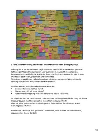 9 – Die Außendarstellung entscheidet: erwischt werden, wenn etwas gut gelingt

Achtung: Nicht verzetteln! Wenn Sie jetzt denken, Sie müssten es dem Huber gleichtun:
Fehlanzeige! Alles richtig zu machen, aber auch nicht mehr, reicht ebenfalls nicht.
Es gewinnt nicht der Fleißigste, Kräftigste, Beste oder Schönste, sondern der, der sich am
smartesten positioniert, präsentiert und vermarktet.
Sie müssen etwas können – aber die anderen müssen es auch sehen! Wenn eine gute
Leistung nicht erkannt wird, hilft sie der Karriere nicht.

Gesehen werden, nach den bekannten drei Kriterien:
•   Besonderheit: was kann so nur ich?
•   Nutzen: was hilft mir seine Stärke?
•   Wettbewerbsvorsprung: was kann der wie viel besser als Andere?

So kommt es, dass die smarte Müller tatsächlich den Abteilungsleiterposten kriegt. Ihr allzeit
kreativer Saustall macht sie einfach so menschlich und sympathisch!
Aber vor allem spürt man bei ihr die Hingabe zu ihrem Job und den Mut dazu, etwas
Großartiges zu schaffen.

Finden auch Sie heraus, was genau Ihre Leidenschaft, Ihren wahren Antrieb ausmacht,
sozusagen Ihre Essenz darstellt!




                                                                                                 10
 