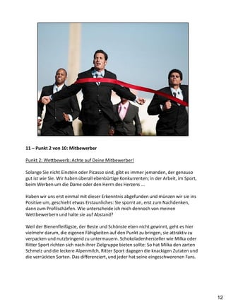 11 – Punkt 2 von 10: Mitbewerber

Punkt 2: Wettbewerb: Achte auf Deine Mitbewerber!

Solange Sie nicht Einstein oder Picasso sind, gibt es immer jemanden, der genauso
gut ist wie Sie. Wir haben überall ebenbürtige Konkurrenten; in der Arbeit, im Sport,
beim Werben um die Dame oder den Herrn des Herzens ...

Haben wir uns erst einmal mit dieser Erkenntnis abgefunden und münzen wir sie ins
Positive um, geschieht etwas Erstaunliches: Sie spornt an, erst zum Nachdenken,
dann zum Profilschärfen. Wie unterscheide ich mich dennoch von meinen
Wettbewerbern und halte sie auf Abstand?

Weil der Bienenfleißigste, der Beste und Schönste eben nicht gewinnt, geht es hier
vielmehr darum, die eigenen Fähigkeiten auf den Punkt zu bringen, sie attraktiv zu
verpacken und nutzbringend zu untermauern. Schokoladenhersteller wie Milka oder
Ritter Sport richten sich nach ihrer Zielgruppe bieten sollte: So hat Milka den zarten
Schmelz und die leckere Alpenmilch, Ritter Sport dagegen die knackigen Zutaten und
die verrückten Sorten. Das differenziert, und jeder hat seine eingeschworenen Fans.




                                                                                         12
 